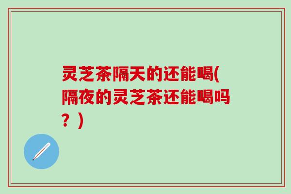 灵芝茶隔天的还能喝(隔夜的灵芝茶还能喝吗？)