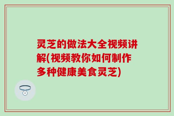 灵芝的做法大全视频讲解(视频教你如何制作多种健康美食灵芝)