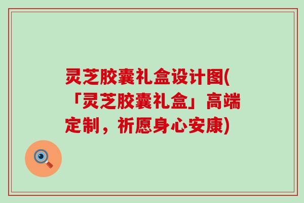 灵芝胶囊礼盒设计图(「灵芝胶囊礼盒」高端定制，祈愿身心安康)