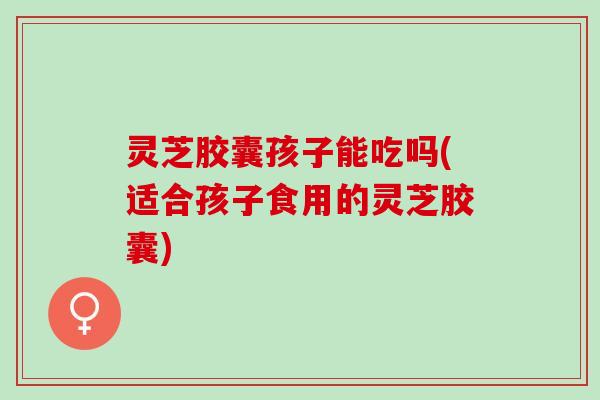 灵芝胶囊孩子能吃吗(适合孩子食用的灵芝胶囊)