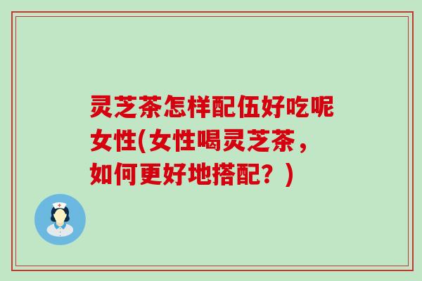 灵芝茶怎样配伍好吃呢女性(女性喝灵芝茶，如何更好地搭配？)