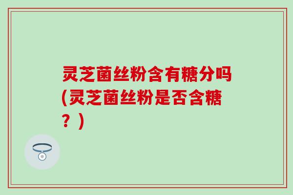 灵芝菌丝粉含有糖分吗(灵芝菌丝粉是否含糖？)