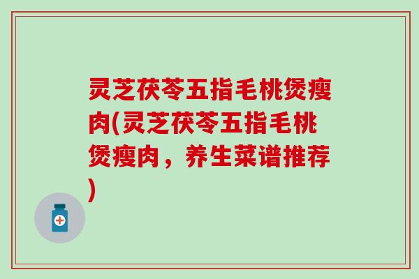 灵芝茯苓五指毛桃煲瘦肉(灵芝茯苓五指毛桃煲瘦肉，养生菜谱推荐)