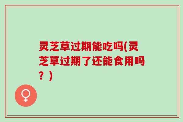 灵芝草过期能吃吗(灵芝草过期了还能食用吗？)