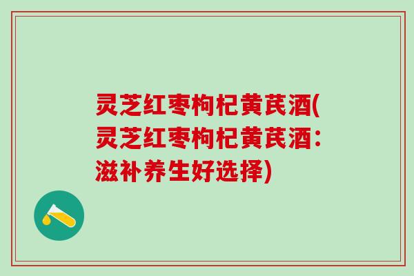 灵芝红枣枸杞黄芪酒(灵芝红枣枸杞黄芪酒：滋补养生好选择)
