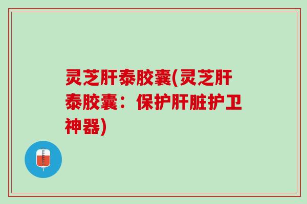 灵芝肝泰胶囊(灵芝肝泰胶囊：保护肝脏护卫神器)