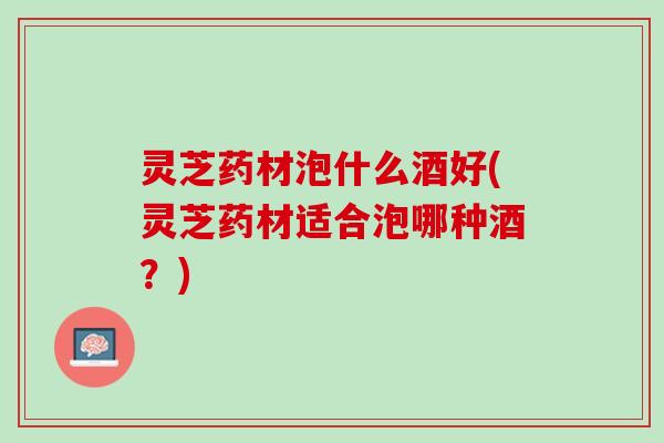 灵芝药材泡什么酒好(灵芝药材适合泡哪种酒？)