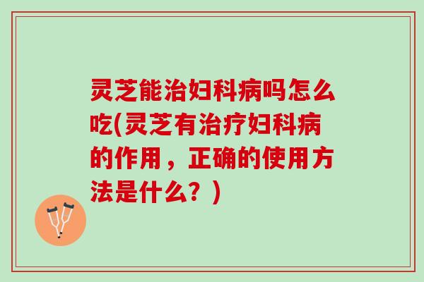 灵芝能治妇科病吗怎么吃(灵芝有治疗妇科病的作用，正确的使用方法是什么？)