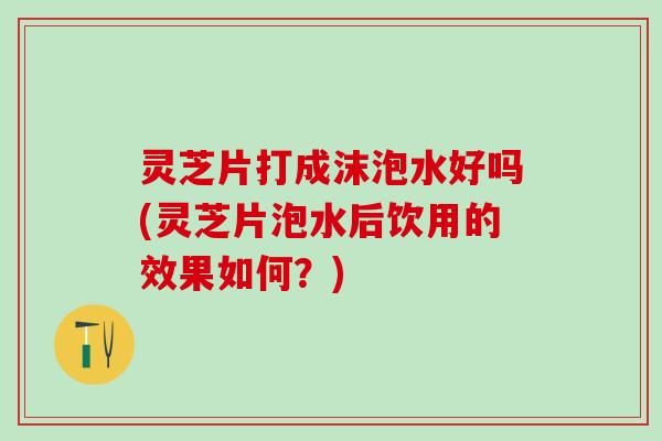 灵芝片打成沫泡水好吗(灵芝片泡水后饮用的效果如何？)