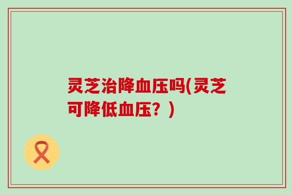 灵芝治降血压吗(灵芝可降低血压？)