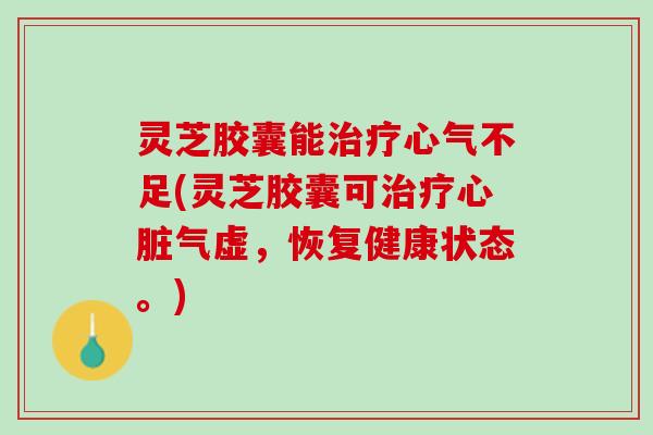 灵芝胶囊能治疗心气不足(灵芝胶囊可治疗心脏气虚，恢复健康状态。)