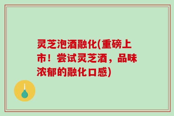 灵芝泡酒融化(重磅上市！尝试灵芝酒，品味浓郁的融化口感)