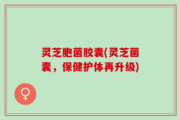 灵芝胞菌胶囊(灵芝菌囊，保健护体再升级)