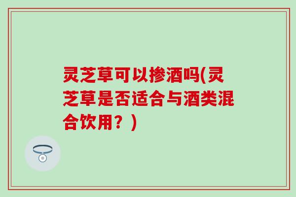 灵芝草可以掺酒吗(灵芝草是否适合与酒类混合饮用？)