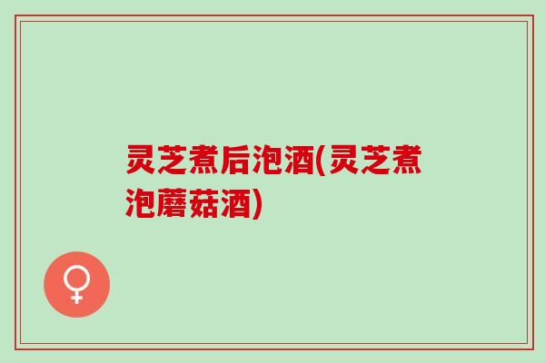 灵芝煮后泡酒(灵芝煮泡蘑菇酒)