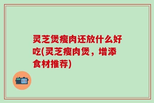 灵芝煲瘦肉还放什么好吃(灵芝瘦肉煲，增添食材推荐)