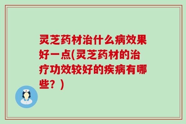 灵芝药材治什么病效果好一点(灵芝药材的治疗功效较好的疾病有哪些？)