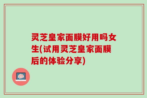 灵芝皇家面膜好用吗女生(试用灵芝皇家面膜后的体验分享)