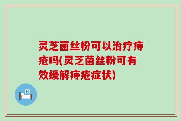 灵芝菌丝粉可以治疗痔疮吗(灵芝菌丝粉可有效缓解痔疮症状)