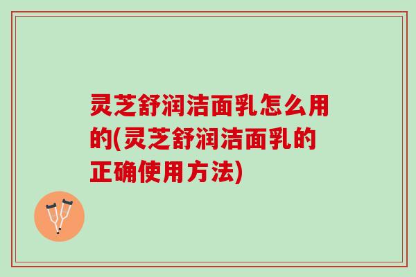 灵芝舒润洁面乳怎么用的(灵芝舒润洁面乳的正确使用方法)