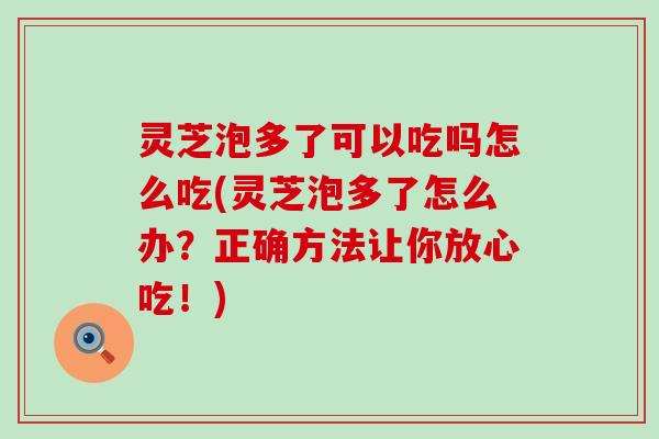 灵芝泡多了可以吃吗怎么吃(灵芝泡多了怎么办？正确方法让你放心吃！)
