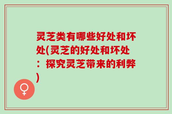 灵芝类有哪些好处和坏处(灵芝的好处和坏处：探究灵芝带来的利弊)