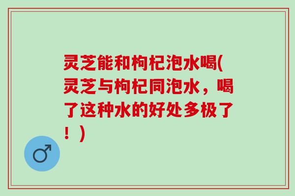 灵芝能和枸杞泡水喝(灵芝与枸杞同泡水，喝了这种水的好处多极了！)