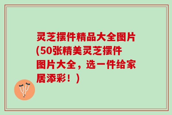 灵芝摆件精品大全图片(50张精美灵芝摆件图片大全，选一件给家居添彩！)