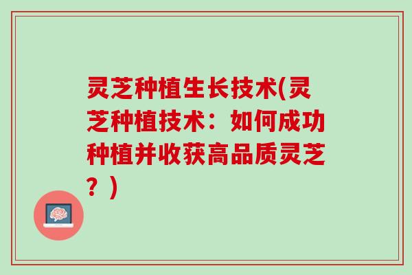 灵芝种植生长技术(灵芝种植技术：如何成功种植并收获高品质灵芝？)