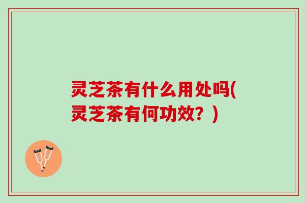 灵芝茶有什么用处吗(灵芝茶有何功效？)