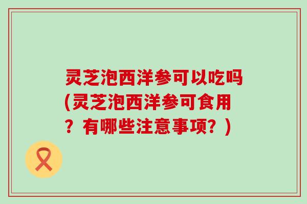 灵芝泡西洋参可以吃吗(灵芝泡西洋参可食用？有哪些注意事项？)