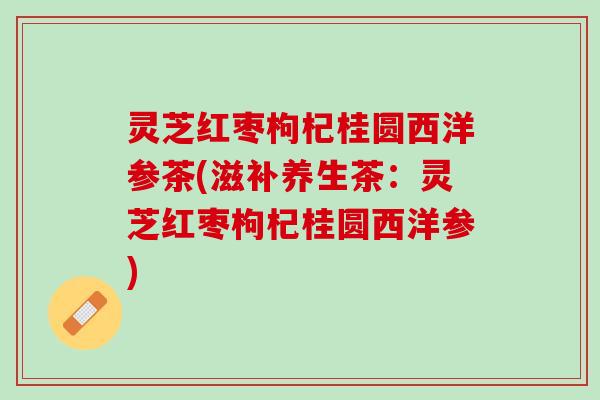 灵芝红枣枸杞桂圆西洋参茶(滋补养生茶：灵芝红枣枸杞桂圆西洋参)