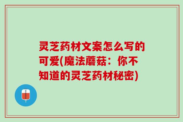 灵芝药材文案怎么写的可爱(魔法蘑菇：你不知道的灵芝药材秘密)