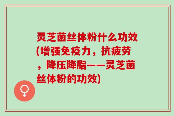 灵芝菌丝体粉什么功效(增强免疫力，抗疲劳，降压降脂——灵芝菌丝体粉的功效)