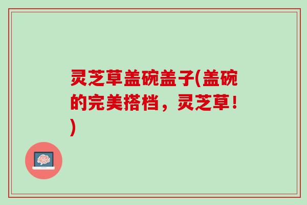 灵芝草盖碗盖子(盖碗的完美搭档，灵芝草！)
