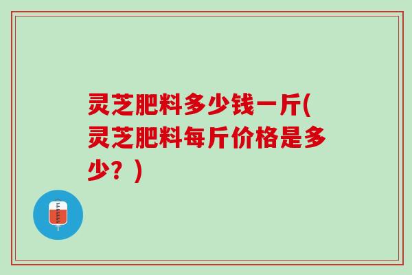 灵芝肥料多少钱一斤(灵芝肥料每斤价格是多少？)