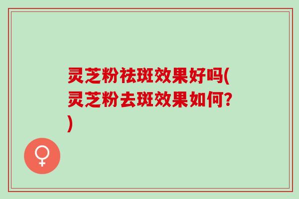 灵芝粉祛斑效果好吗(灵芝粉去斑效果如何？)