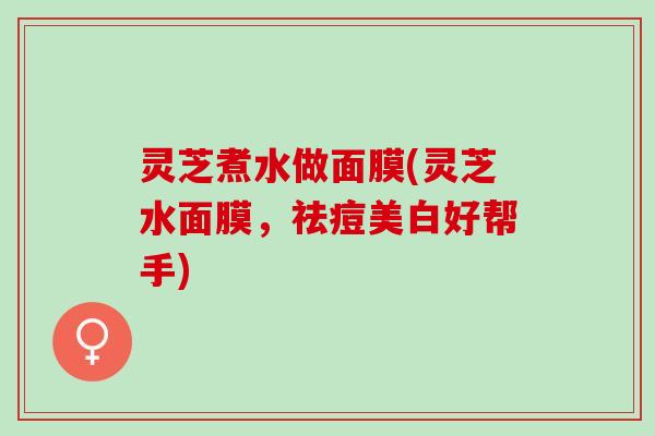 灵芝煮水做面膜(灵芝水面膜，祛痘美白好帮手)