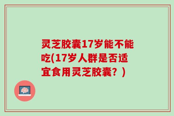 灵芝胶囊17岁能不能吃(17岁人群是否适宜食用灵芝胶囊？)