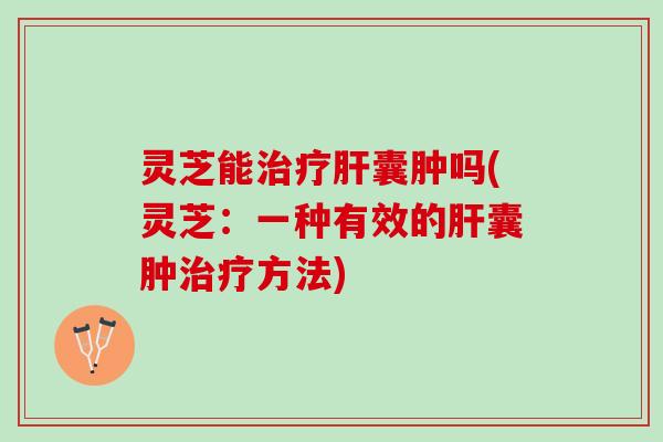 灵芝能治疗肝囊肿吗(灵芝：一种有效的肝囊肿治疗方法)