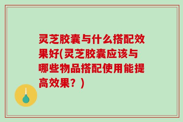 灵芝胶囊与什么搭配效果好(灵芝胶囊应该与哪些物品搭配使用能提高效果？)