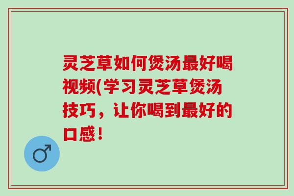 灵芝草如何煲汤最好喝视频(学习灵芝草煲汤技巧，让你喝到最好的口感！