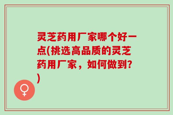 灵芝药用厂家哪个好一点(挑选高品质的灵芝药用厂家，如何做到？)
