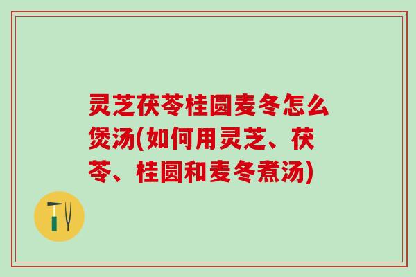 灵芝茯苓桂圆麦冬怎么煲汤(如何用灵芝、茯苓、桂圆和麦冬煮汤)
