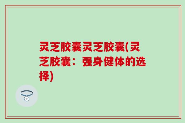 灵芝胶囊灵芝胶囊(灵芝胶囊：强身健体的选择)