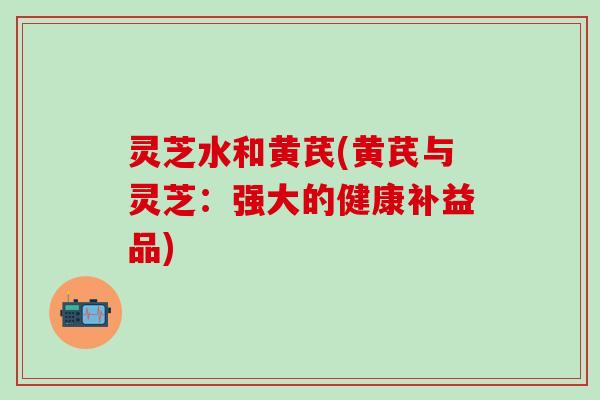 灵芝水和黄芪(黄芪与灵芝：强大的健康补益品)