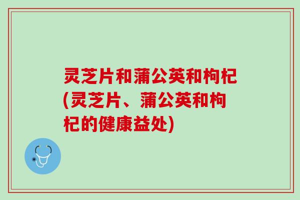灵芝片和蒲公英和枸杞(灵芝片、蒲公英和枸杞的健康益处)