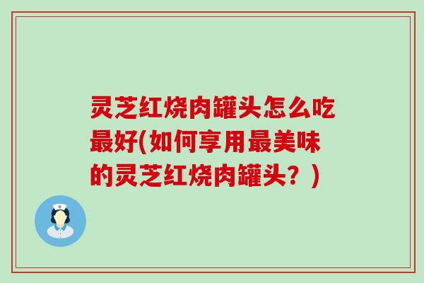 灵芝红烧肉罐头怎么吃最好(如何享用最美味的灵芝红烧肉罐头？)