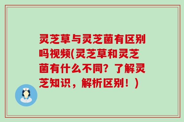 灵芝草与灵芝菌有区别吗视频(灵芝草和灵芝菌有什么不同？了解灵芝知识，解析区别！)