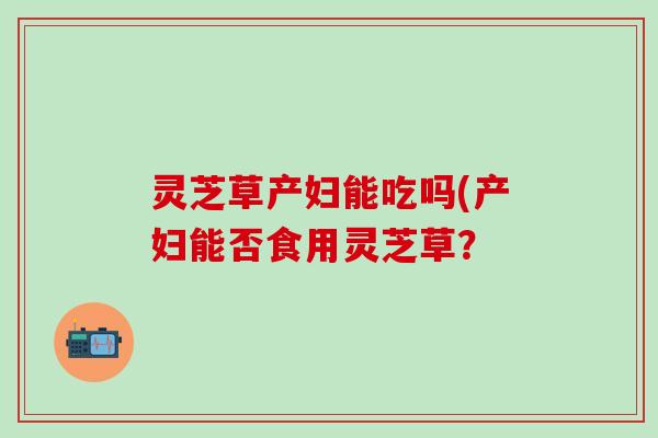 灵芝草产妇能吃吗(产妇能否食用灵芝草？